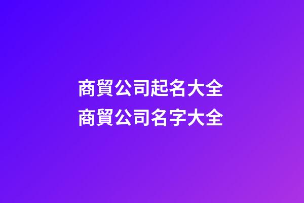 商貿公司起名大全 商貿公司名字大全-第1張-公司起名-玄機派